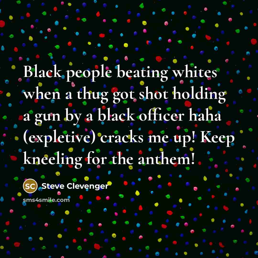 “Black people beating whites when a thug got shot holding a gun by a black officer haha (expletive) cracks me up! Keep kneeling for the anthem!” quote by Steve Clevenger
