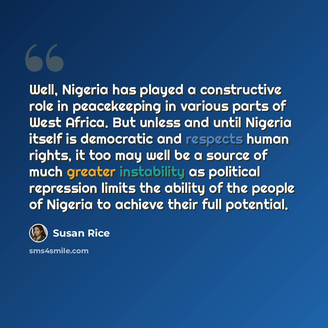 “Well, Nigeria has played a constructive role in peacekeeping in various parts of West Africa. But unless and until Nigeria itself is democratic and respects human rights, it too may well be a source of much greater instability as political repression limits the ability of the people of Nigeria to…” quote by Susan Rice