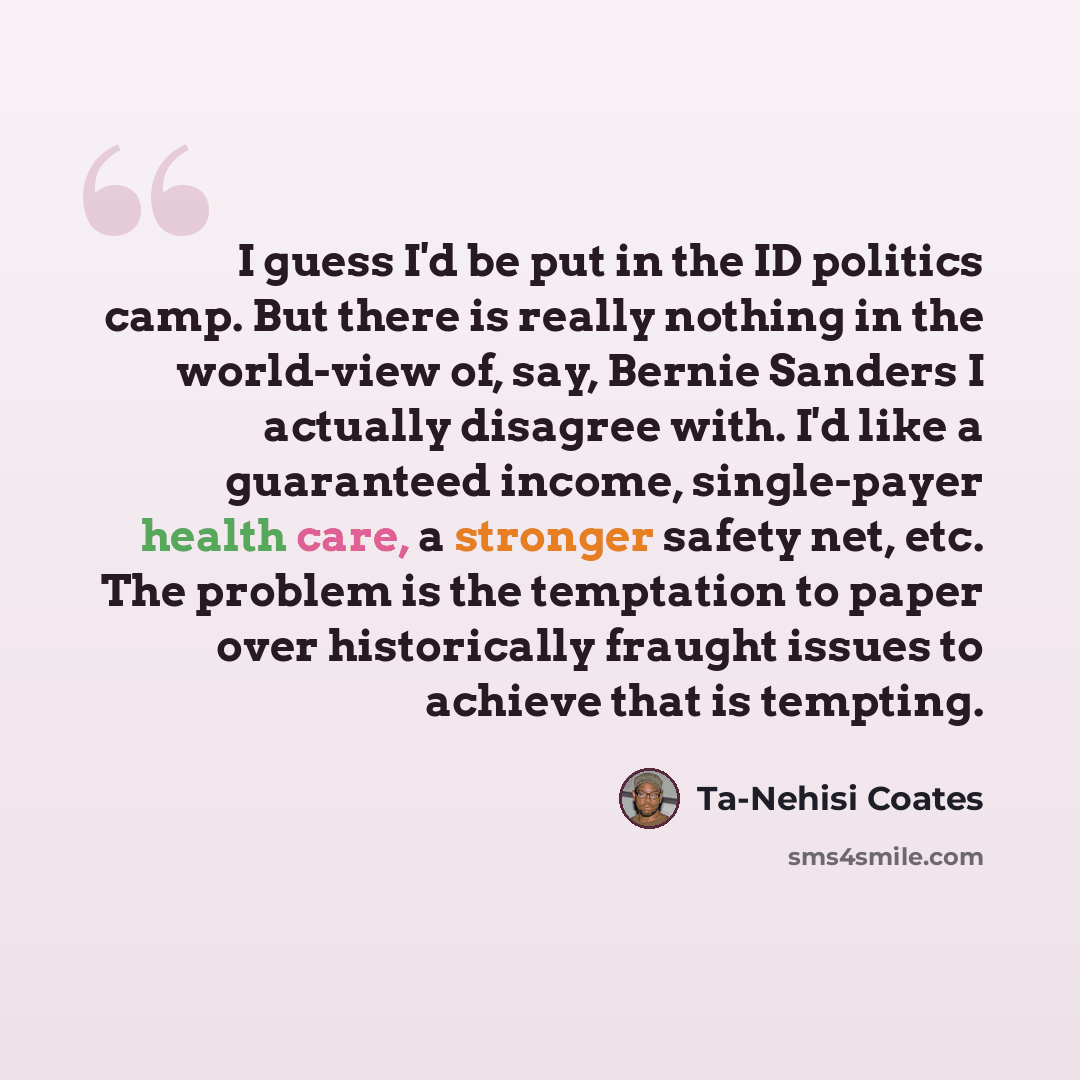 “I guess I'd be put in the ID politics camp. But there is really nothing in the world-view of, say, Bernie Sanders I actually disagree with. I'd like a guaranteed income, single-payer health care, a stronger safety net, etc. The problem is the temptation to paper over historically fraught issues to…” quote by Ta-Nehisi Coates
