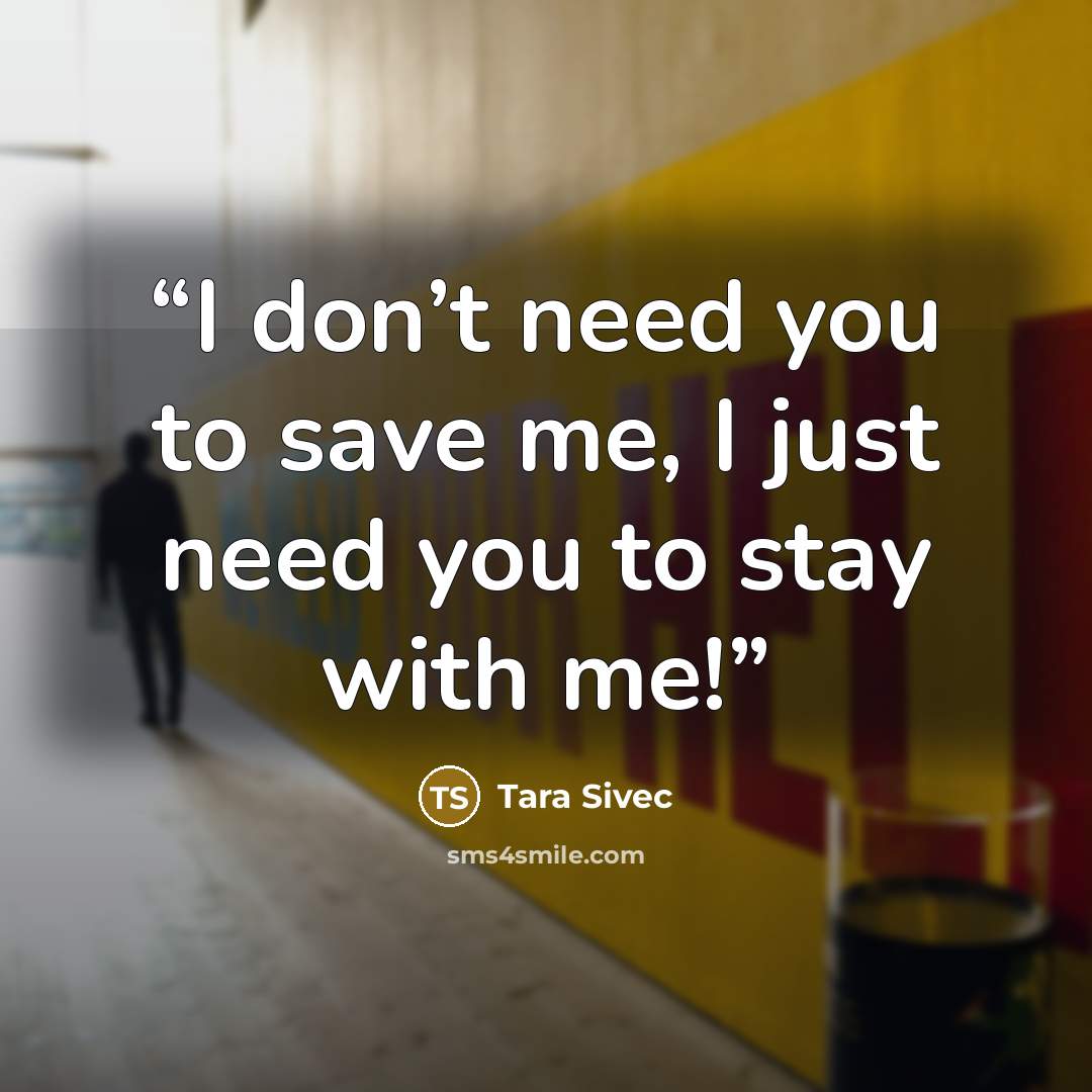 “I don’t need you to save me, I just need you to stay with me!” quote by Tara Sivec