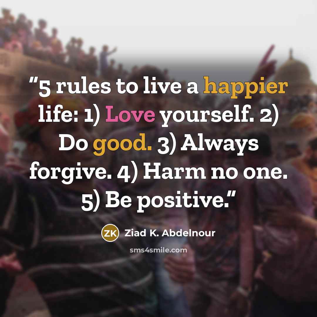 “5 rules to live a happier life: 1) Love yourself. 2) Do good. 3) Always forgive. 4) Harm no one. 5) Be positive.” quote by Ziad K. Abdelnour