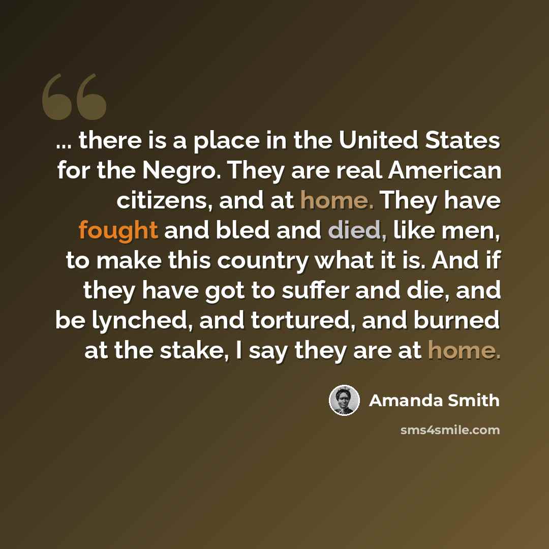 “... there is a place in the United States for the Negro. They are real American citizens, and at home. They have fought and bled and died, like men, to make this country what it is. And if they have got to suffer and die, and be lynched, and tortured, and burned at the stake, I say they are at home.” quote by Amanda Smith