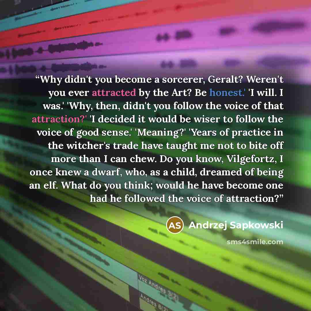 “Why didn't you become a sorcerer, Geralt? Weren't you ever attracted by the Art? Be honest.' 'I will. I was.' 'Why, then, didn't you follow the voice of that attraction?' 'I decided it would be wiser to follow the voice of good sense.' 'Meaning?' 'Years of practice in the witcher's trade have…” quote by Andrzej Sapkowski
