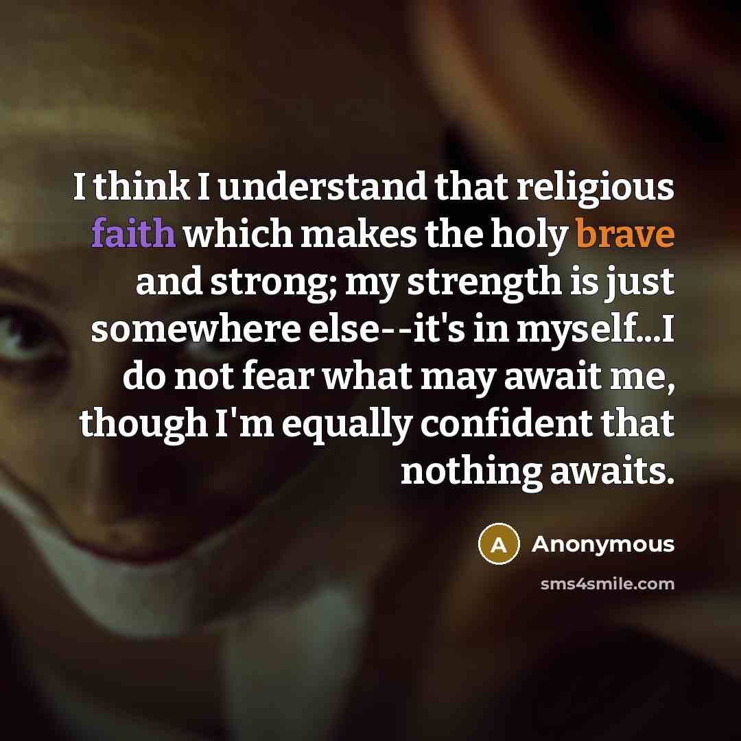 “I think I understand that religious faith which makes the holy brave and strong; my strength is just somewhere else--it's in myself...I do not fear what may await me, though I'm equally confident that nothing awaits.” quote by Anonymous