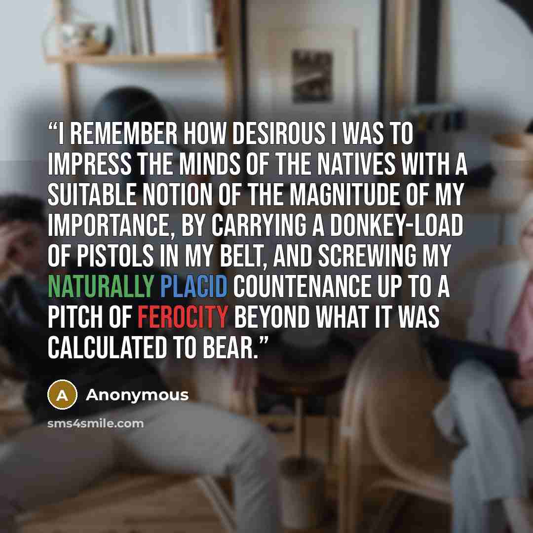 “I remember how desirous I was to impress the minds of the natives with a suitable notion of the magnitude of my importance, by carrying a donkey-load of pistols in my belt, and screwing my naturally placid countenance up to a pitch of ferocity beyond what it was calculated to bear.” quote by Anonymous