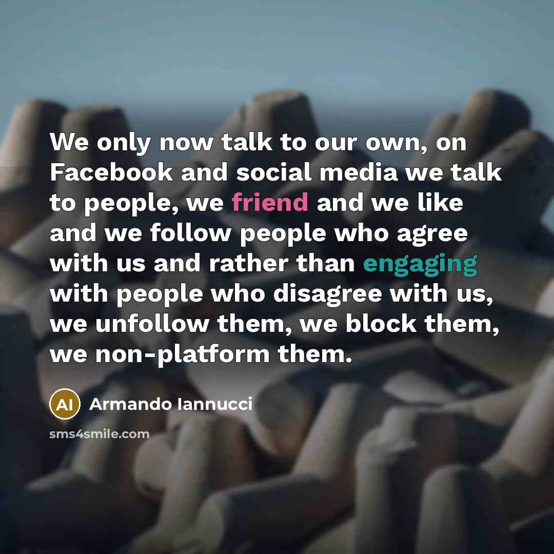 “We only now talk to our own, on Facebook and social media we talk to people, we friend and we like and we follow people who agree with us and rather than engaging with people who disagree with us, we unfollow them, we block them, we non-platform them.” quote by Armando Iannucci