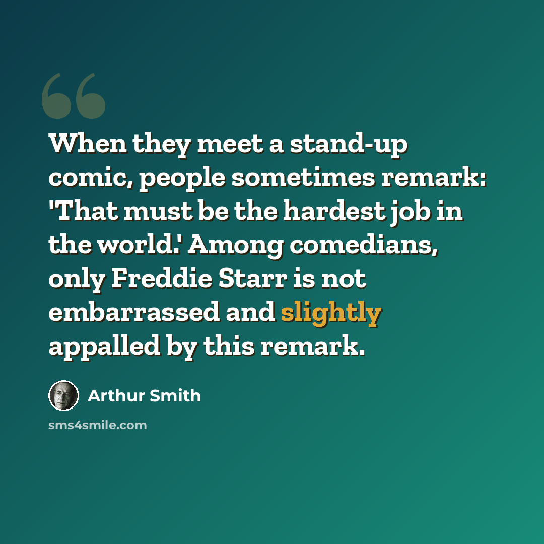 “When they meet a stand-up comic, people sometimes remark: 'That must be the hardest job in the world.' Among comedians, only Freddie Starr is not embarrassed and slightly appalled by this remark.” quote by Arthur Smith