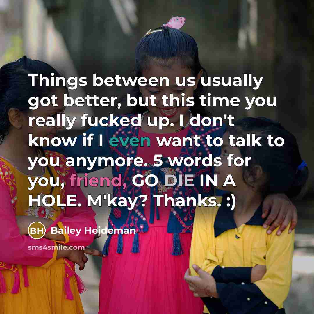 “Things between us usually got better, but this time you really fucked up. I don't know if I even want to talk to you anymore. 5 words for you, friend, GO DIE IN A HOLE. M'kay? Thanks. :)” quote by Bailey Heideman