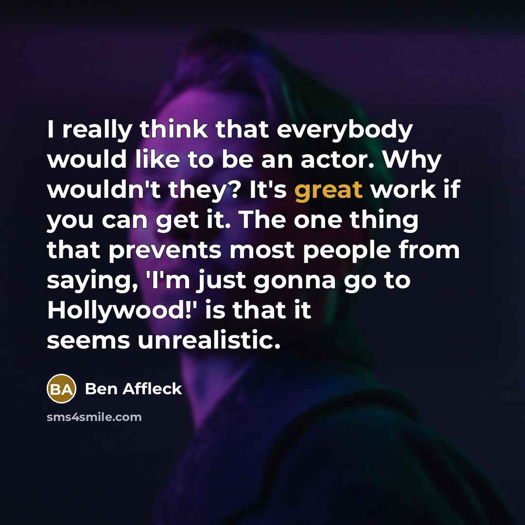 “I really think that everybody would like to be an actor. Why wouldn't they? It's great work if you can get it. The one thing that prevents most people from saying, 'I'm just gonna go to Hollywood!' is that it seems unrealistic.” quote by Ben Affleck