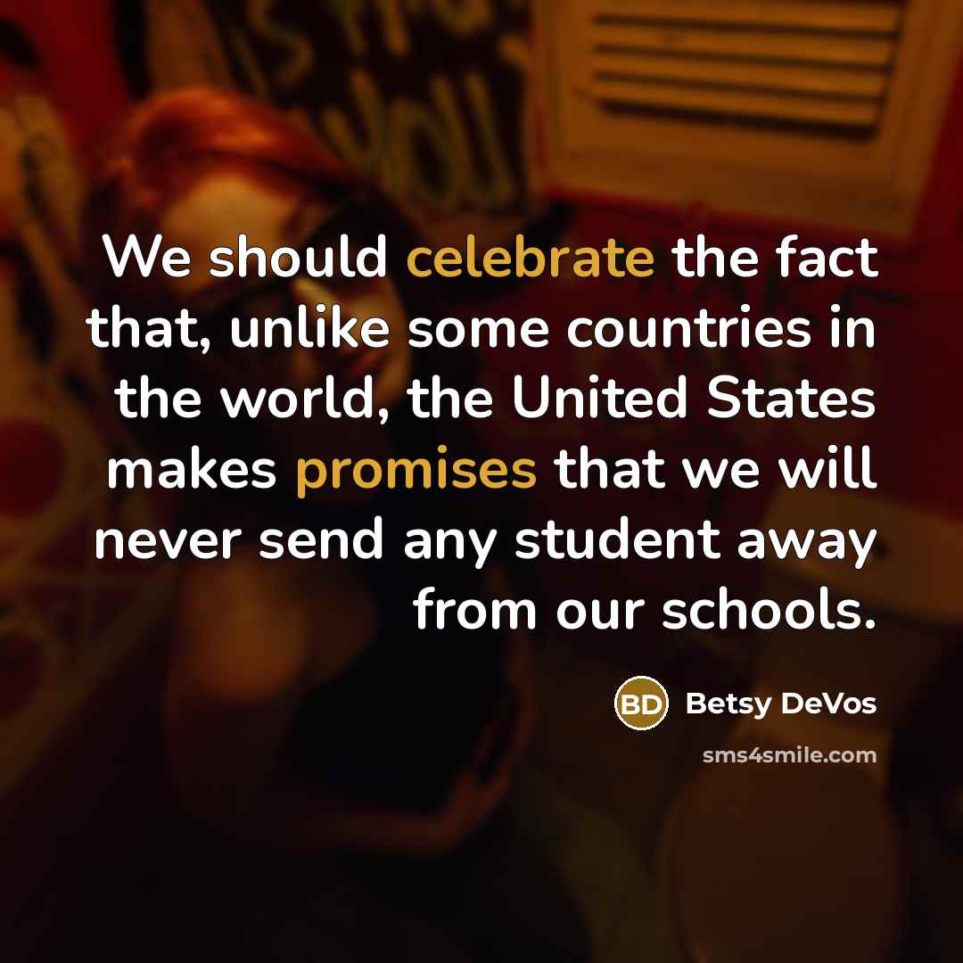 “We should celebrate the fact that, unlike some countries in the world, the United States makes promises that we will never send any student away from our schools.” quote by Betsy DeVos
