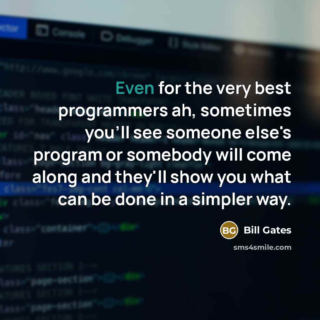 “Even for the very best programmers ah, sometimes you'll see someone else's program or somebody will come along and they'll show you what can be done in a simpler way.” quote by Bill Gates