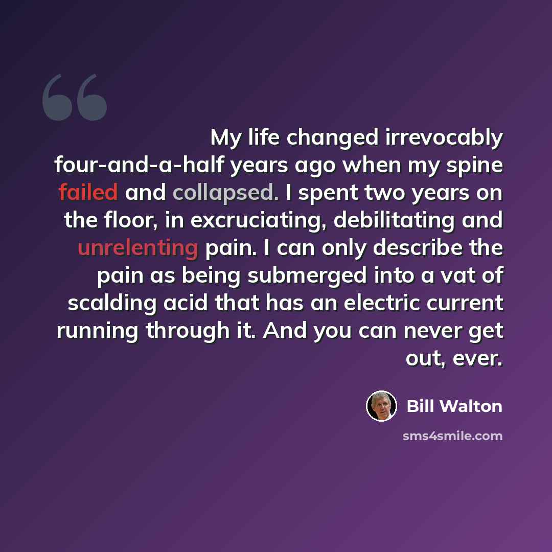 “My life changed irrevocably four-and-a-half years ago when my spine failed and collapsed. I spent two years on the floor, in excruciating, debilitating and unrelenting pain. I can only describe the pain as being submerged into a vat of scalding acid that has an electric current running through it…” quote by Bill Walton