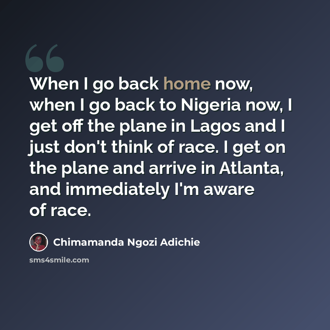 “When I go back home now, when I go back to Nigeria now, I get off the plane in Lagos and I just don't think of race. I get on the plane and arrive in Atlanta, and immediately I'm aware of race.” quote by Chimamanda Ngozi Adichie