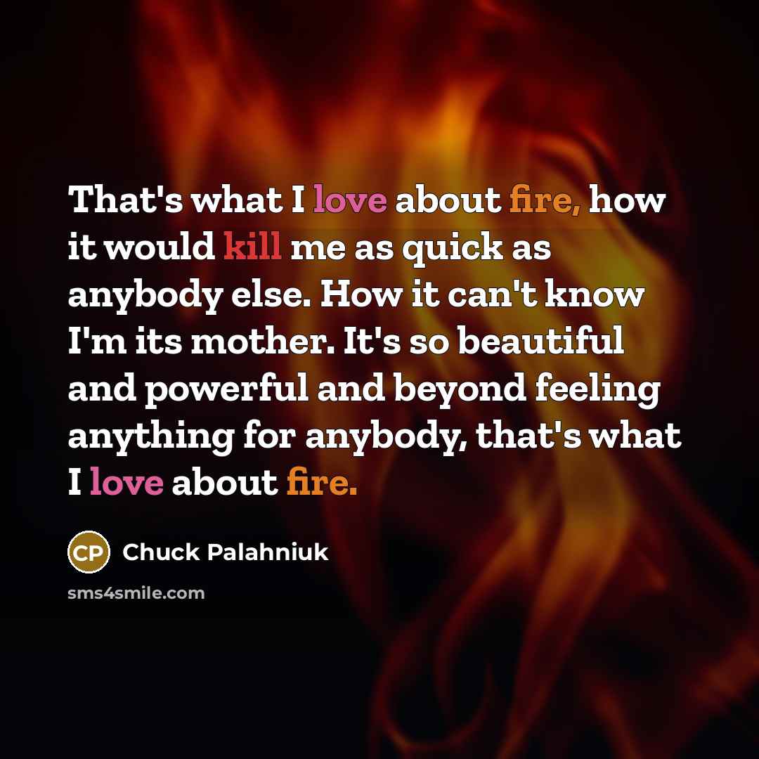 “That's what I love about fire, how it would kill me as quick as anybody else. How it can't know I'm its mother. It's so beautiful and powerful and beyond feeling anything for anybody, that's what I love about fire.” quote by Chuck Palahniuk