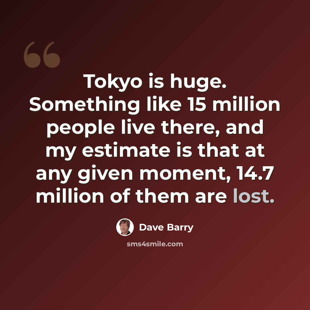 “Tokyo is huge. Something like 15 million people live there, and my estimate is that at any given moment, 14.7 million of them are lost.” quote by Dave Barry