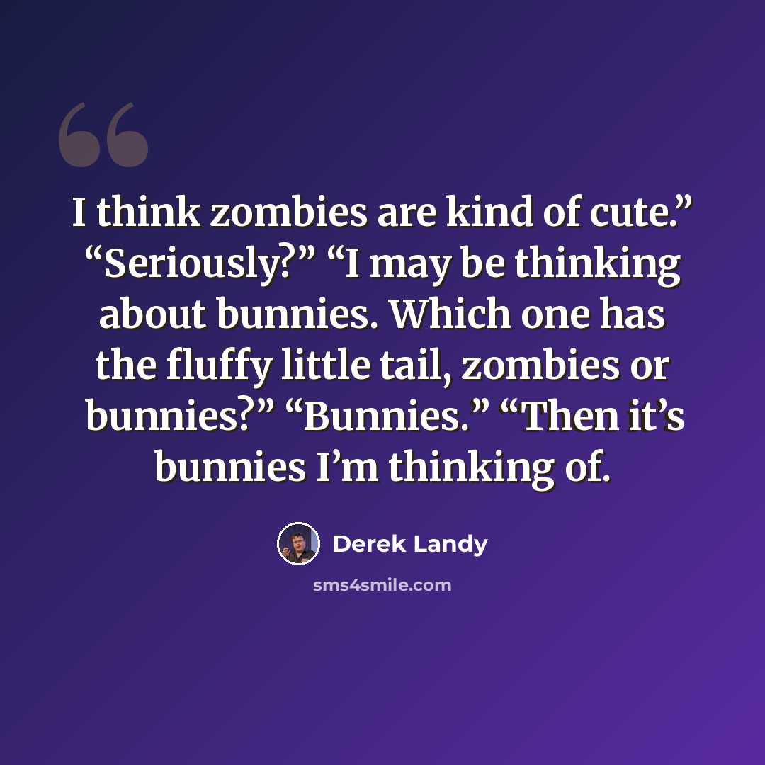 “I think zombies are kind of cute.” “Seriously?” “I may be thinking about bunnies. Which one has the fluffy little tail, zombies or bunnies?” “Bunnies.” “Then it’s bunnies I’m thinking of.” quote by Derek Landy