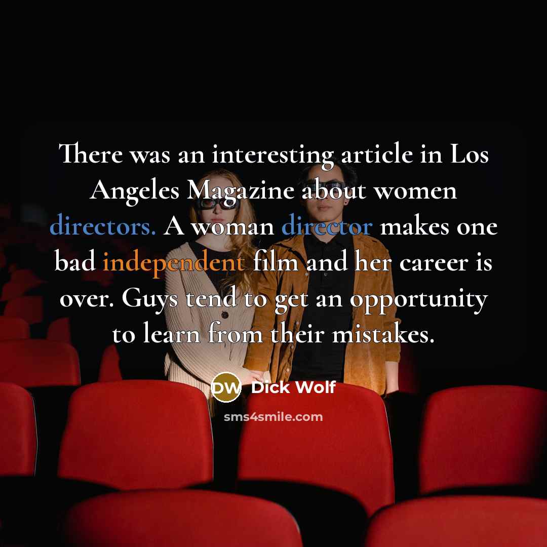 “There was an interesting article in Los Angeles Magazine about women directors. A woman director makes one bad independent film and her career is over. Guys tend to get an opportunity to learn from their mistakes.” quote by Dick Wolf