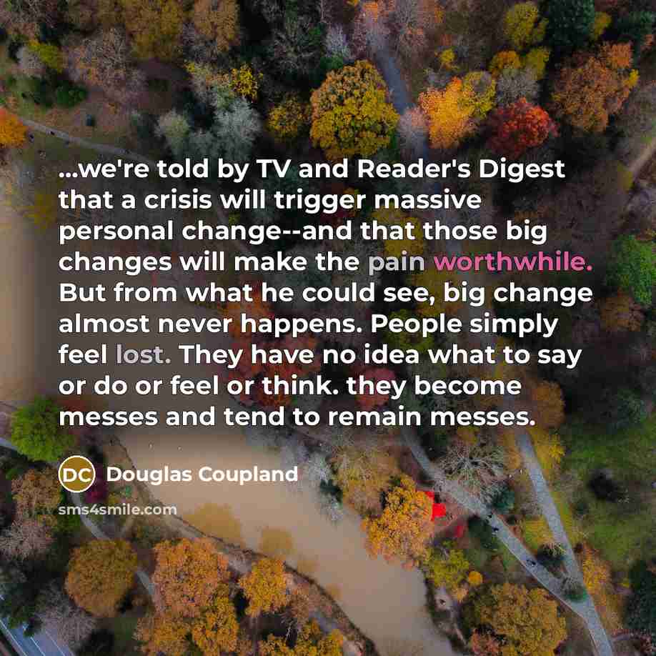 “...we're told by TV and Reader's Digest that a crisis will trigger massive personal change--and that those big changes will make the pain worthwhile. But from what he could see, big change almost never happens. People simply feel lost. They have no idea what to say or do or feel or think. they…” quote by Douglas Coupland