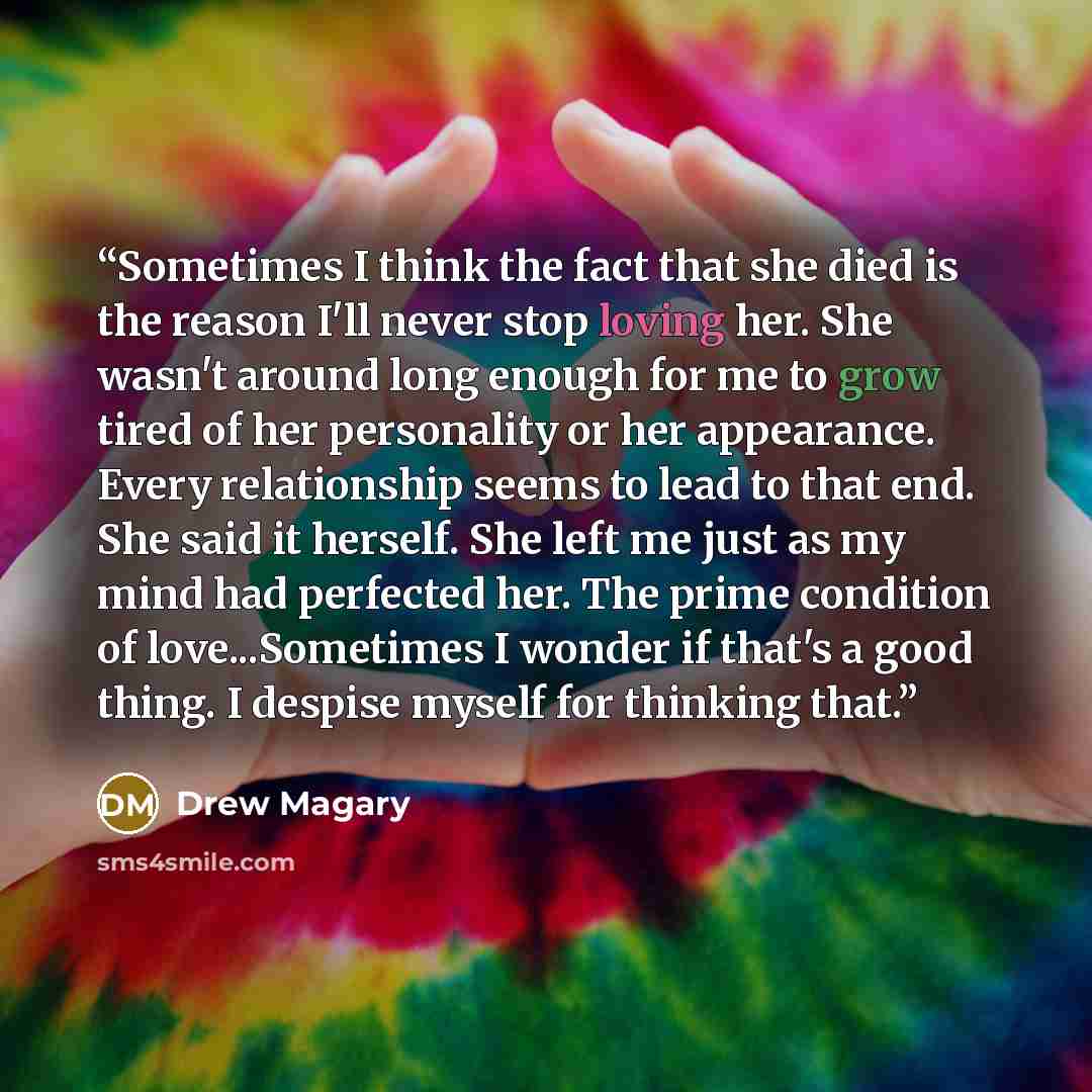 “Sometimes I think the fact that she died is the reason I'll never stop loving her. She wasn't around long enough for me to grow tired of her personality or her appearance. Every relationship seems to lead to that end. She said it herself. She left me just as my mind had perfected her. The prime…” quote by Drew Magary