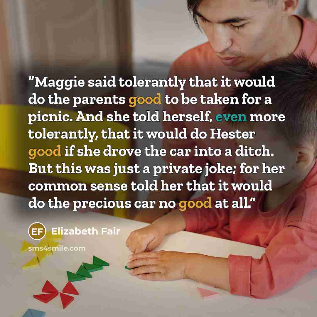 “Maggie said tolerantly that it would do the parents good to be taken for a picnic. And she told herself, even more tolerantly, that it would do Hester good if she drove the car into a ditch. But this was just a private joke; for her common sense told her that it would do the precious car no good…” quote by Elizabeth Fair