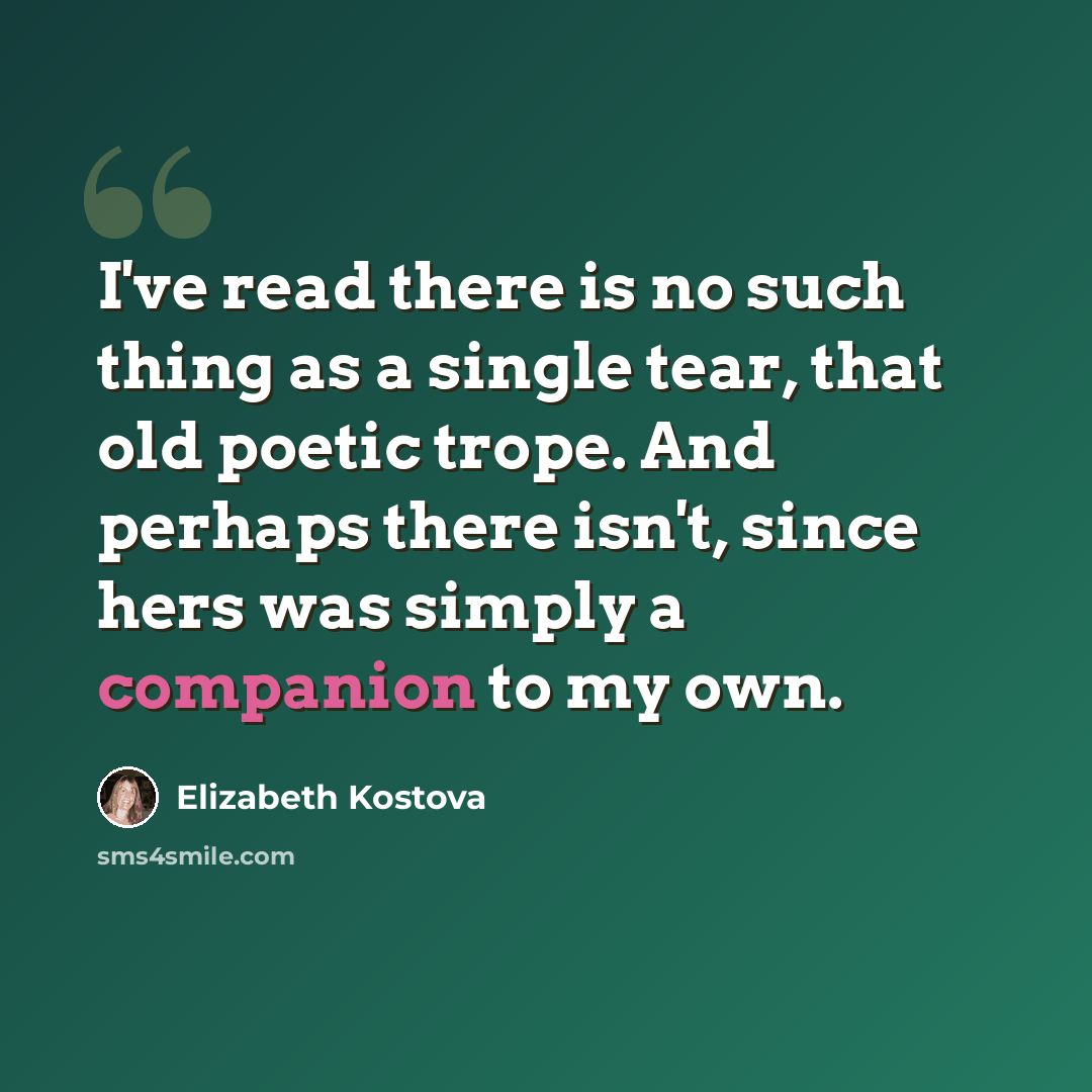 “I've read there is no such thing as a single tear, that old poetic trope. And perhaps there isn't, since hers was simply a companion to my own.” quote by Elizabeth Kostova