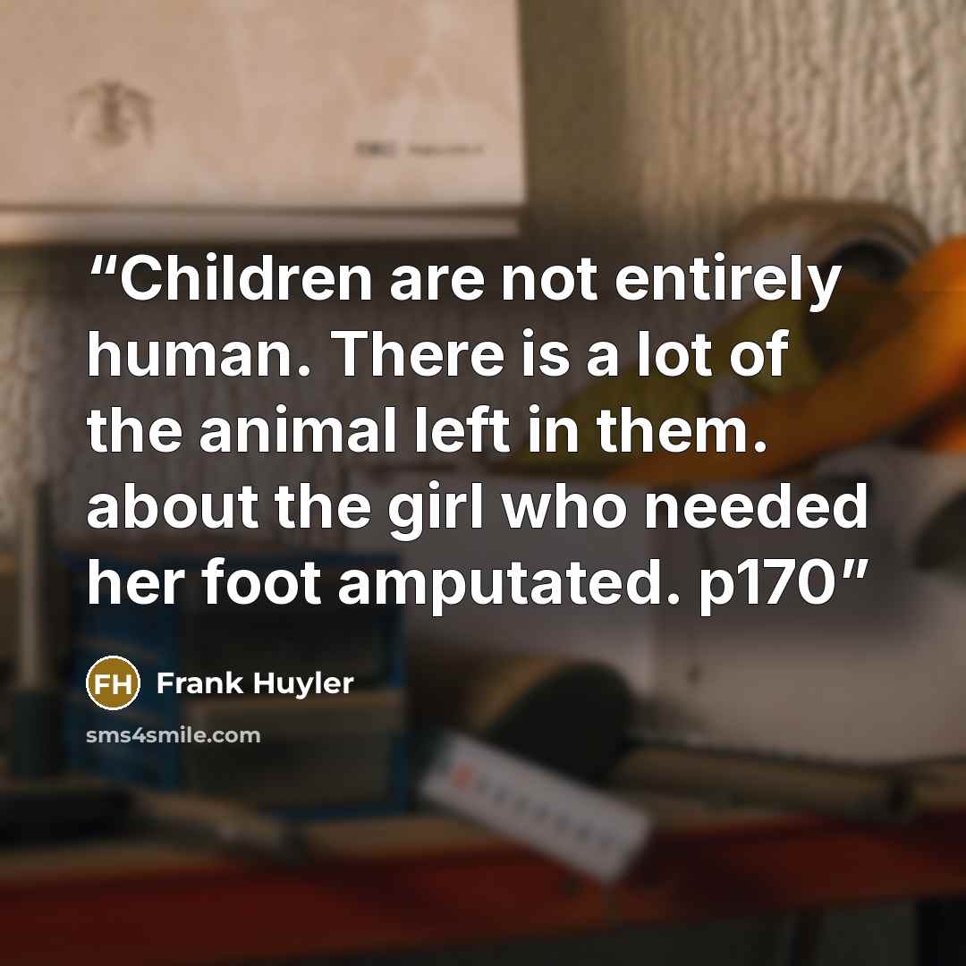 “Children are not entirely human. There is a lot of the animal left in them. about the girl who needed her foot amputated. p170” quote by Frank Huyler