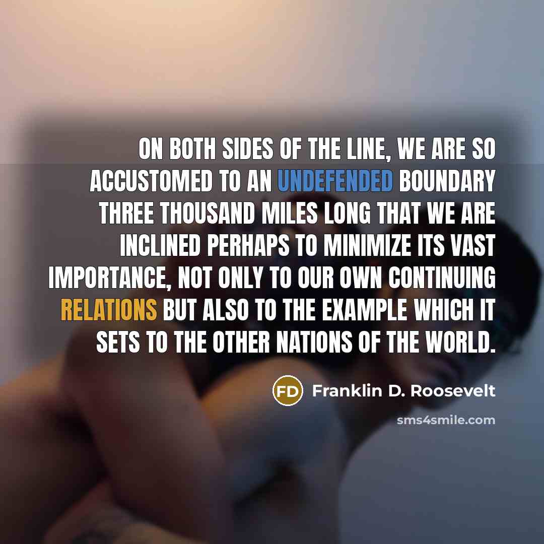 “On both sides of the line, we are so accustomed to an undefended boundary three thousand miles long that we are inclined perhaps to minimize its vast importance, not only to our own continuing relations but also to the example which it sets to the other nations of the world.” quote by Franklin D. Roosevelt