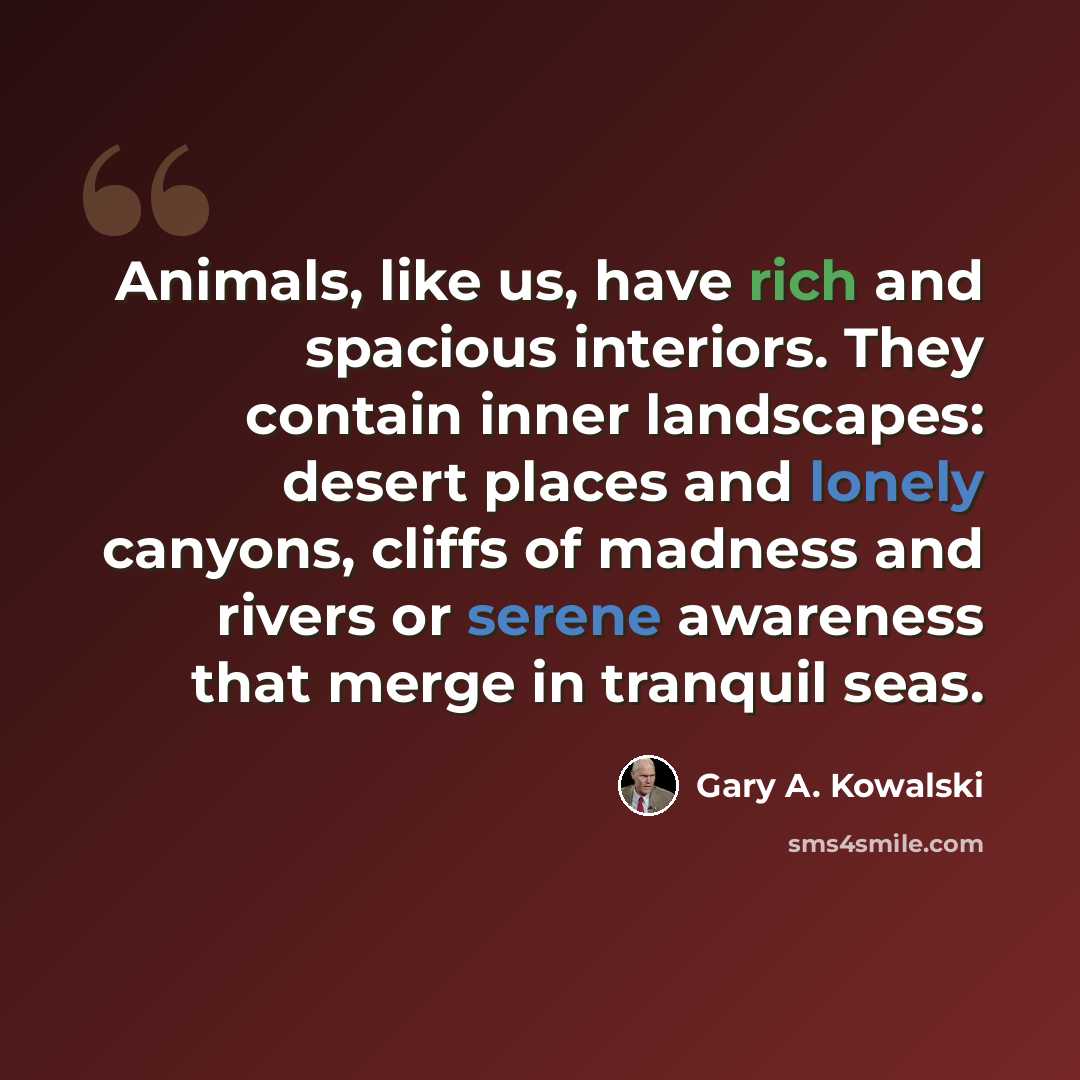 “Animals, like us, have rich and spacious interiors. They contain inner landscapes: desert places and lonely canyons, cliffs of madness and rivers or serene awareness that merge in tranquil seas.” quote by Gary A. Kowalski