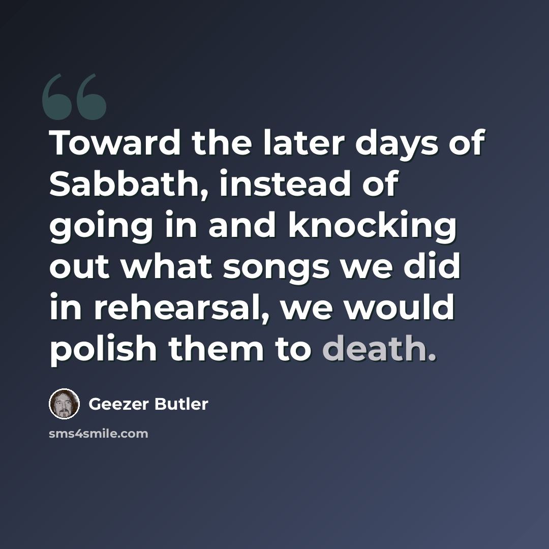 “Toward the later days of Sabbath, instead of going in and knocking out what songs we did in rehearsal, we would polish them to death.” quote by Geezer Butler