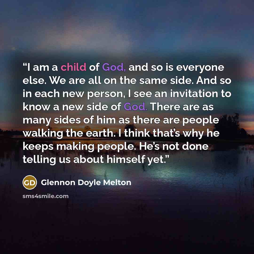 “I am a child of God, and so is everyone else. We are all on the same side. And so in each new person, I see an invitation to know a new side of God. There are as many sides of him as there are people walking the earth. I think that’s why he keeps making people. He’s not done telling us about…” quote by Glennon Doyle Melton