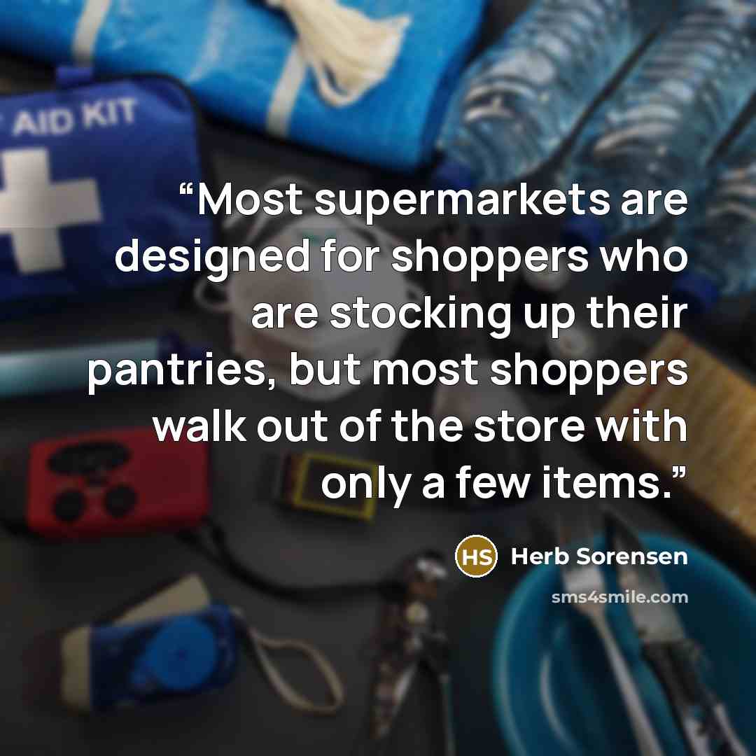 “Most supermarkets are designed for shoppers who are stocking up their pantries, but most shoppers walk out of the store with only a few items.” quote by Herb Sorensen