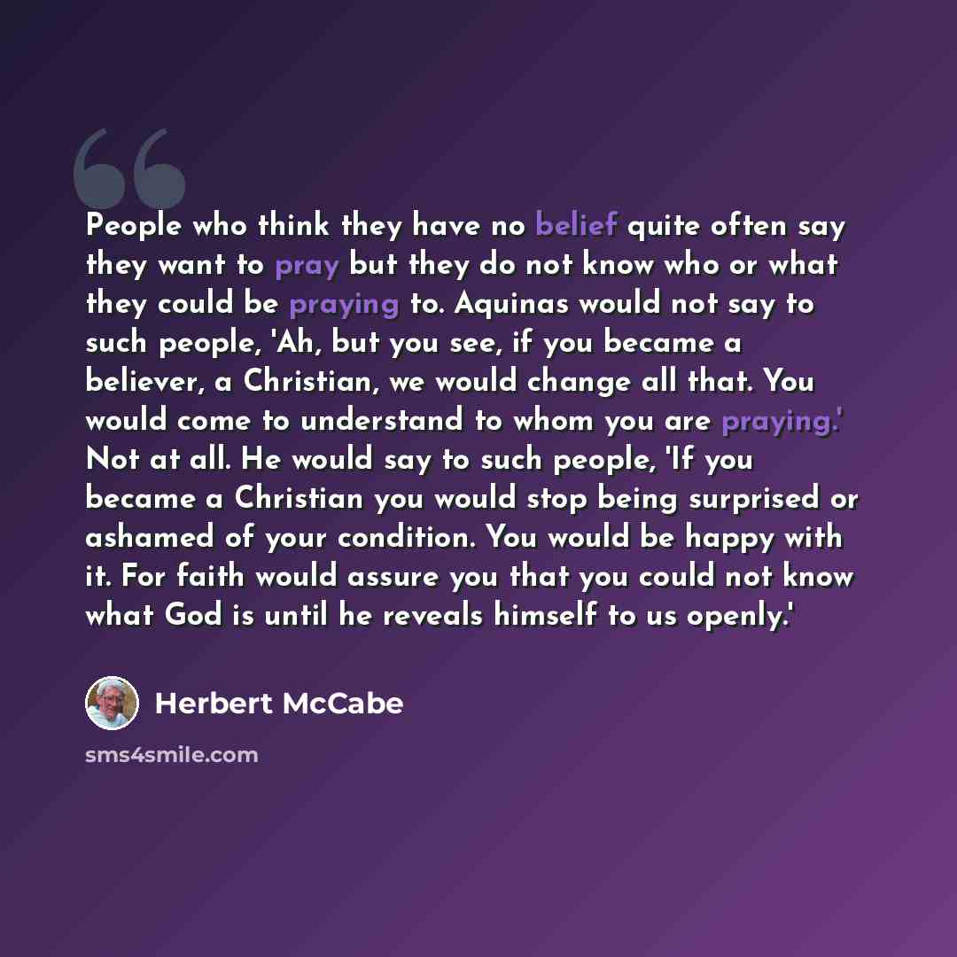 “People who think they have no belief quite often say they want to pray but they do not know who or what they could be praying to. Aquinas would not say to such people, 'Ah, but you see, if you became a believer, a Christian, we would change all that. You would come to understand to whom you are…” quote by Herbert McCabe