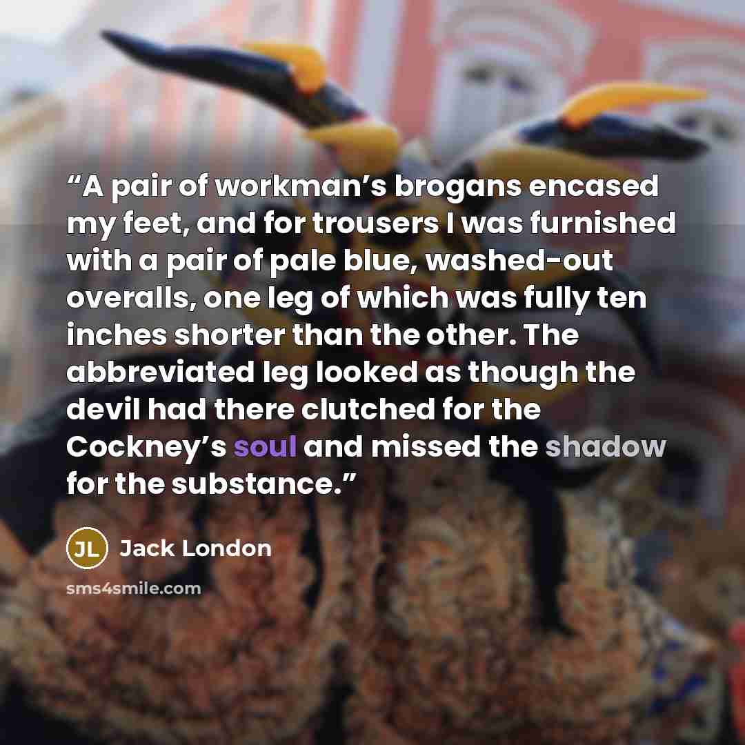 “A pair of workman’s brogans encased my feet, and for trousers I was furnished with a pair of pale blue, washed-out overalls, one leg of which was fully ten inches shorter than the other. The abbreviated leg looked as though the devil had there clutched for the Cockney’s soul and missed the shadow…” quote by Jack London