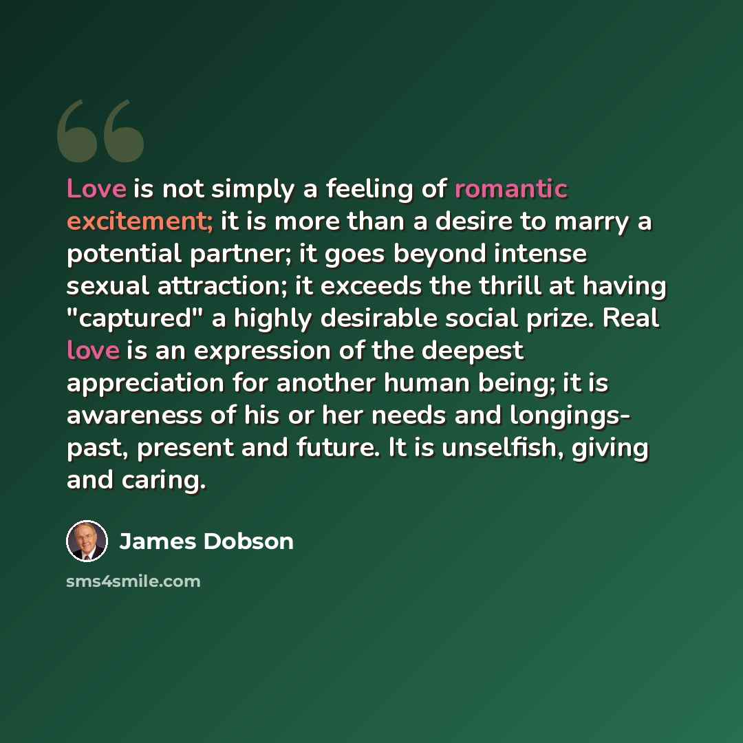 “Love is not simply a feeling of romantic excitement; it is more than a desire to marry a potential partner; it goes beyond intense sexual attraction; it exceeds the thrill at having "captured" a highly desirable social prize. Real love is an expression of the deepest appreciation for another human…” quote by James Dobson