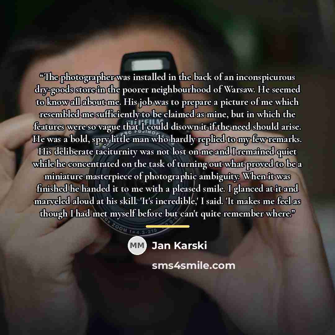 “The photographer was installed in the back of an inconspicurous dry-goods store in the poorer neighbourhood of Warsaw. He seemed to know all about me. His job was to prepare a picture of me which resembled me sufficiently to be claimed as mine, but in which the features were so vague that I could…” quote by Jan Karski