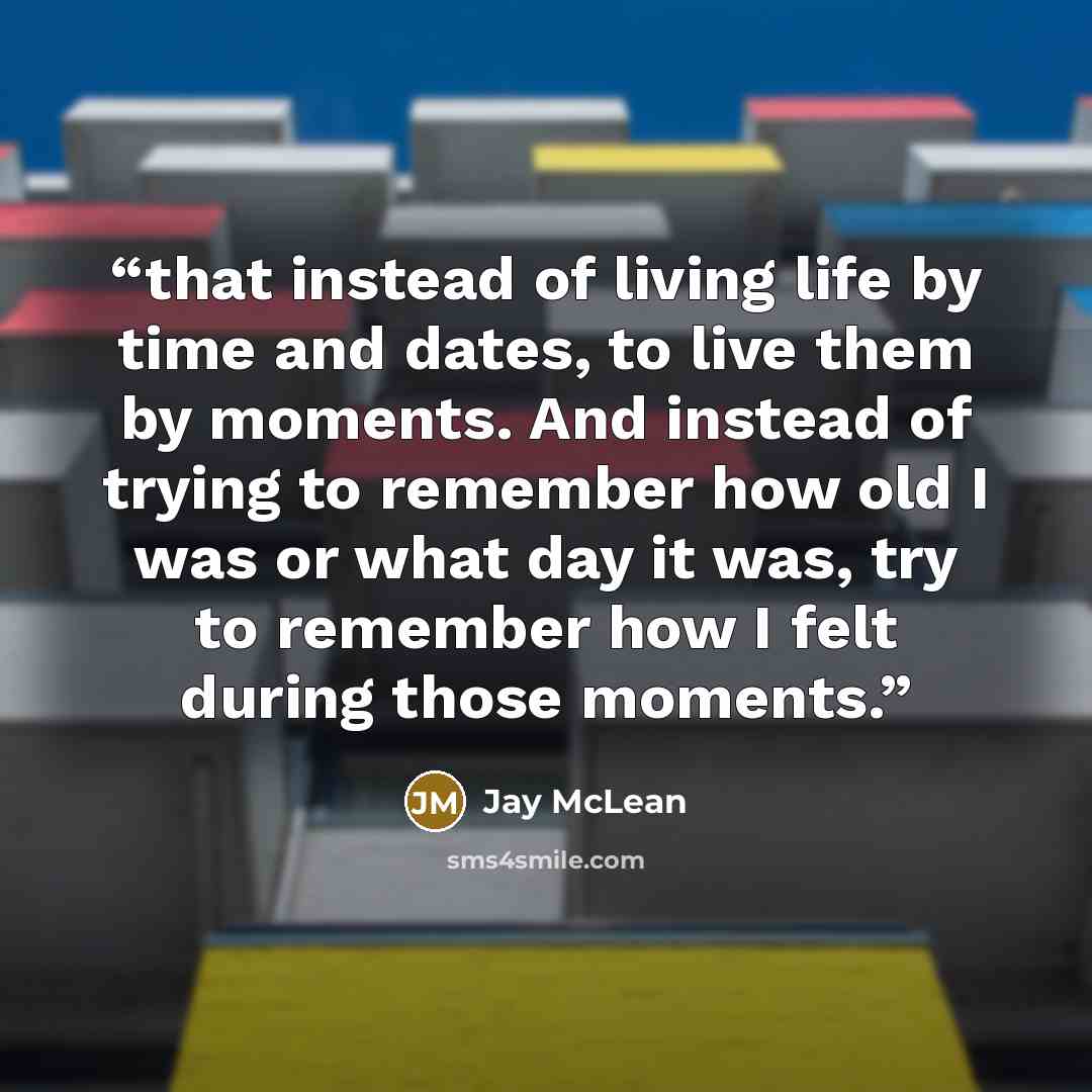 “that instead of living life by time and dates, to live them by moments. And instead of trying to remember how old I was or what day it was, try to remember how I felt during those moments.” quote by Jay McLean