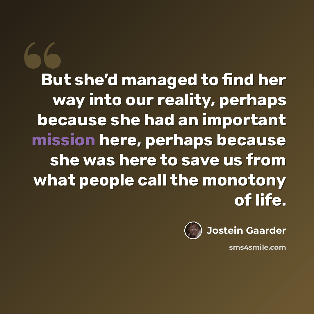“But she’d managed to find her way into our reality, perhaps because she had an important mission here, perhaps because she was here to save us from what people call the monotony of life.” quote by Jostein Gaarder