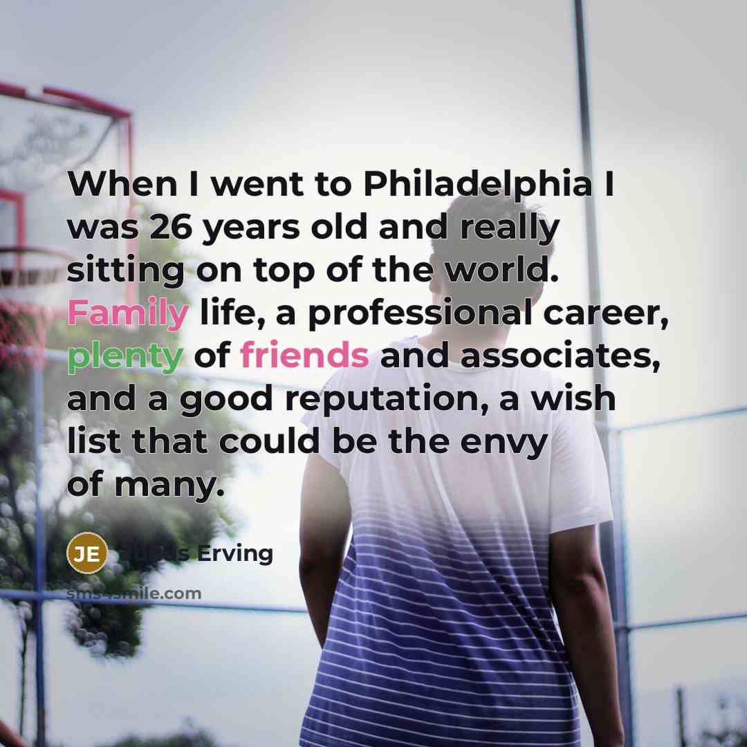 “When I went to Philadelphia I was 26 years old and really sitting on top of the world. Family life, a professional career, plenty of friends and associates, and a good reputation, a wish list that could be the envy of many.” quote by Julius Erving