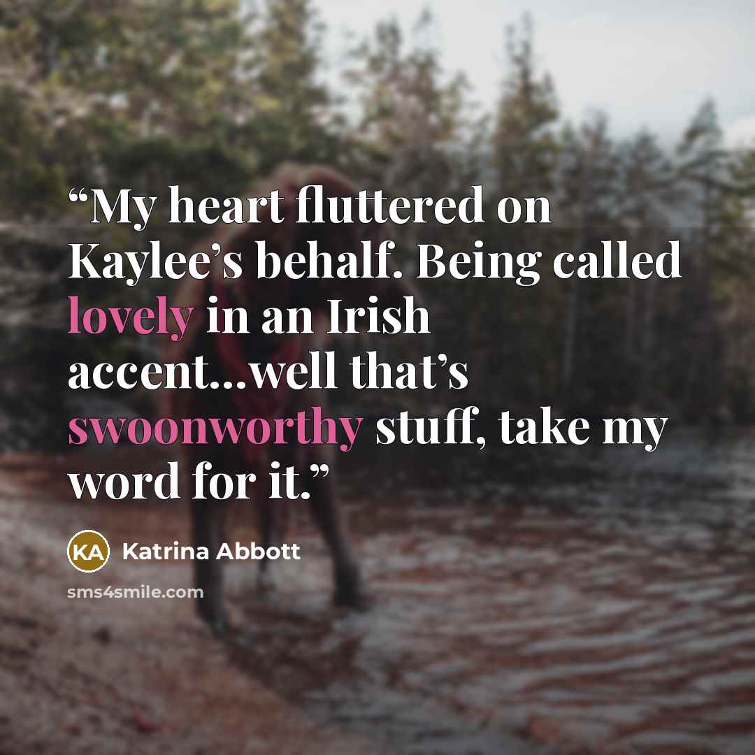 “My heart fluttered on Kaylee’s behalf. Being called lovely in an Irish accent…well that’s swoonworthy stuff, take my word for it.” quote by Katrina Abbott