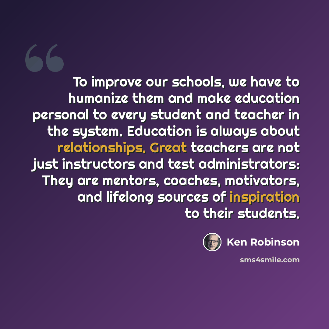 “To improve our schools, we have to humanize them and make education personal to every student and teacher in the system. Education is always about relationships. Great teachers are not just instructors and test administrators: They are mentors, coaches, motivators, and lifelong sources of…” quote by Ken Robinson