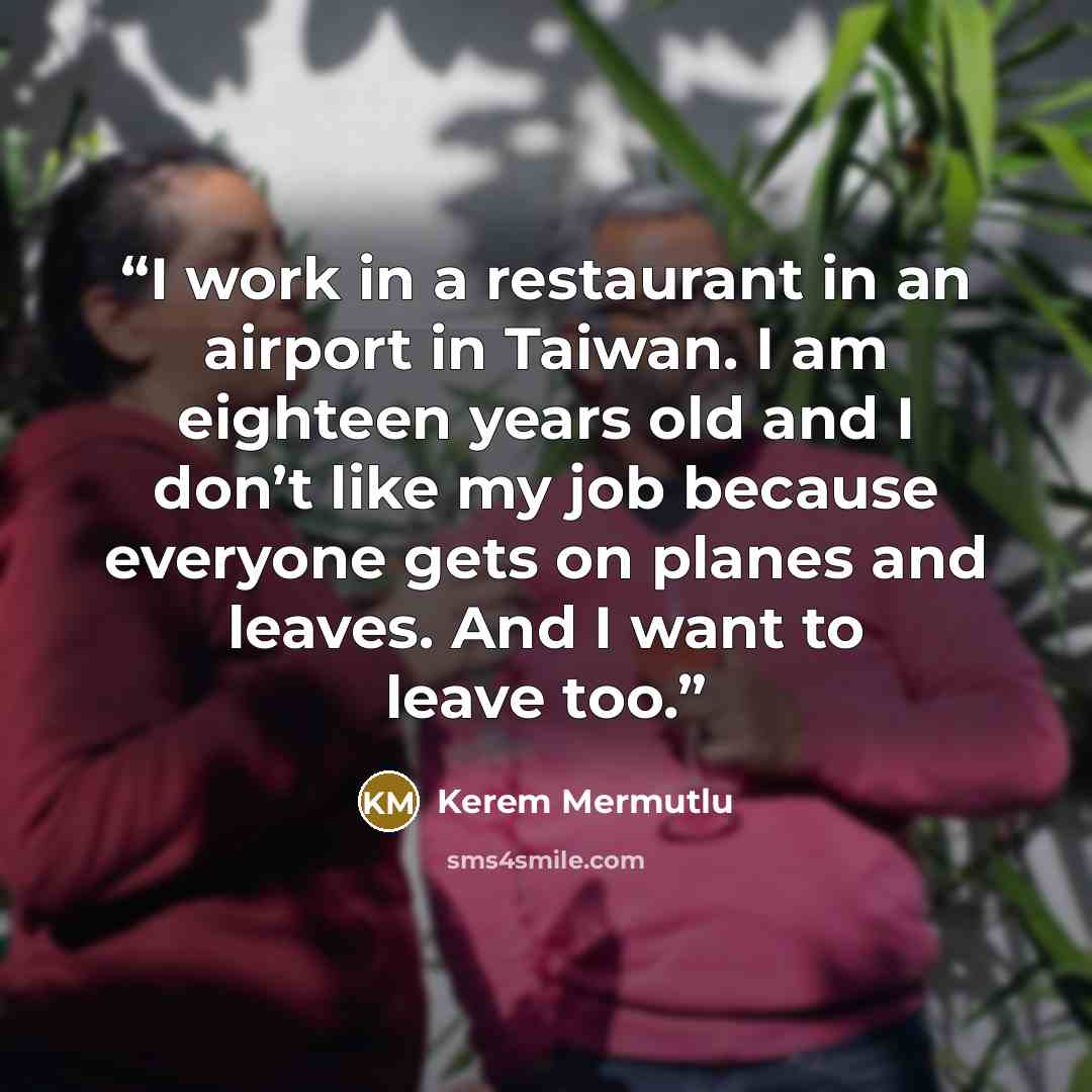 “I work in a restaurant in an airport in Taiwan. I am eighteen years old and I don’t like my job because everyone gets on planes and leaves. And I want to leave too.” quote by Kerem Mermutlu