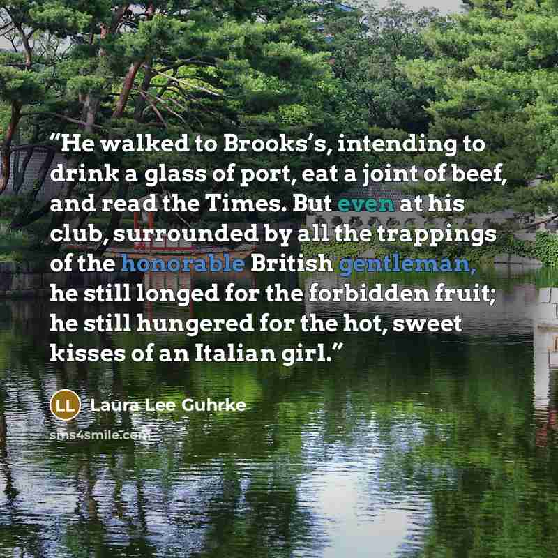 “He walked to Brooks’s, intending to drink a glass of port, eat a joint of beef, and read the Times. But even at his club, surrounded by all the trappings of the honorable British gentleman, he still longed for the forbidden fruit; he still hungered for the hot, sweet kisses of an Italian girl.” quote by Laura Lee Guhrke