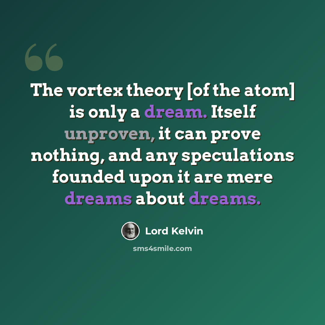 “The vortex theory [of the atom] is only a dream. Itself unproven, it can prove nothing, and any speculations founded upon it are mere dreams about dreams.” quote by Lord Kelvin