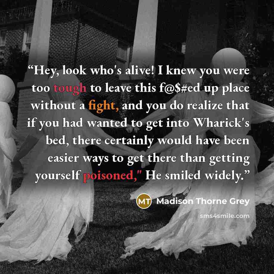“Hey, look who's alive! I knew you were too tough to leave this f@$#ed up place without a fight, and you do realize that if you had wanted to get into Wharick's bed, there certainly would have been easier ways to get there than getting yourself poisoned," He smiled widely.” quote by Madison Thorne Grey