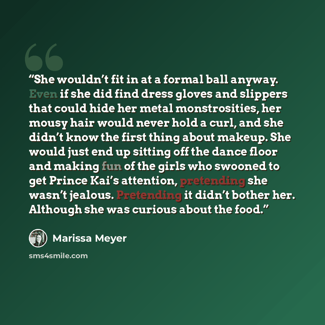 “She wouldn’t fit in at a formal ball anyway. Even if she did find dress gloves and slippers that could hide her metal monstrosities, her mousy hair would never hold a curl, and she didn’t know the first thing about makeup. She would just end up sitting off the dance floor and making fun of the…” quote by Marissa Meyer