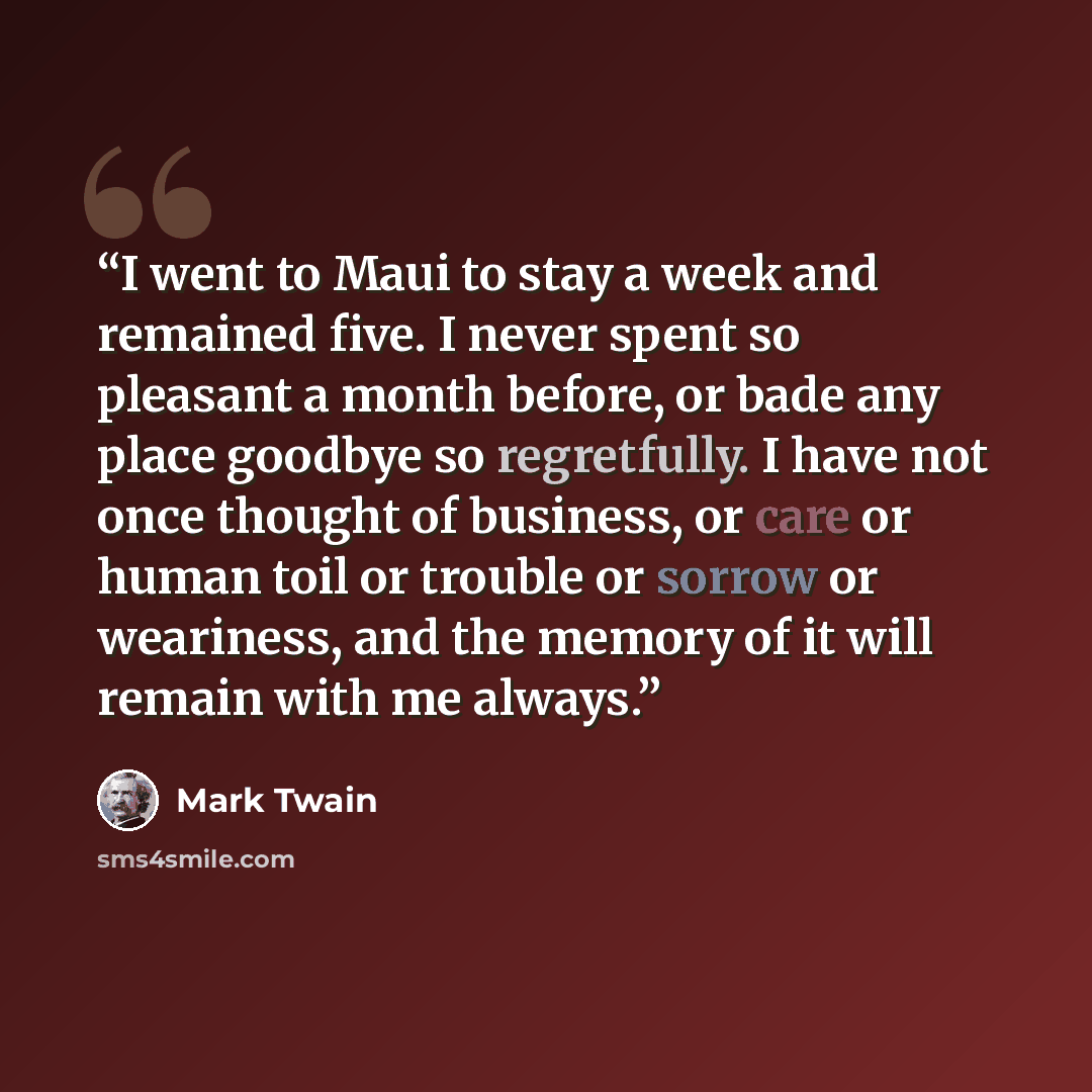 “I went to Maui to stay a week and remained five. I never spent so pleasant a month before, or bade any place goodbye so regretfully. I have not once thought of business, or care or human toil or trouble or sorrow or weariness, and the memory of it will remain with me always.” quote by Mark Twain