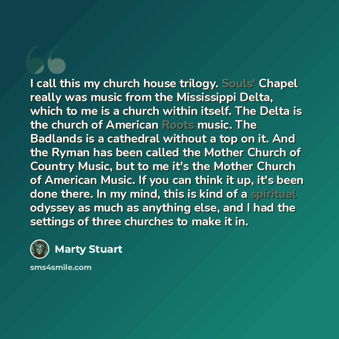 “I call this my church house trilogy. Souls' Chapel really was music from the Mississippi Delta, which to me is a church within itself. The Delta is the church of American Roots music. The Badlands is a cathedral without a top on it. And the Ryman has been called the Mother Church of Country Music…” quote by Marty Stuart