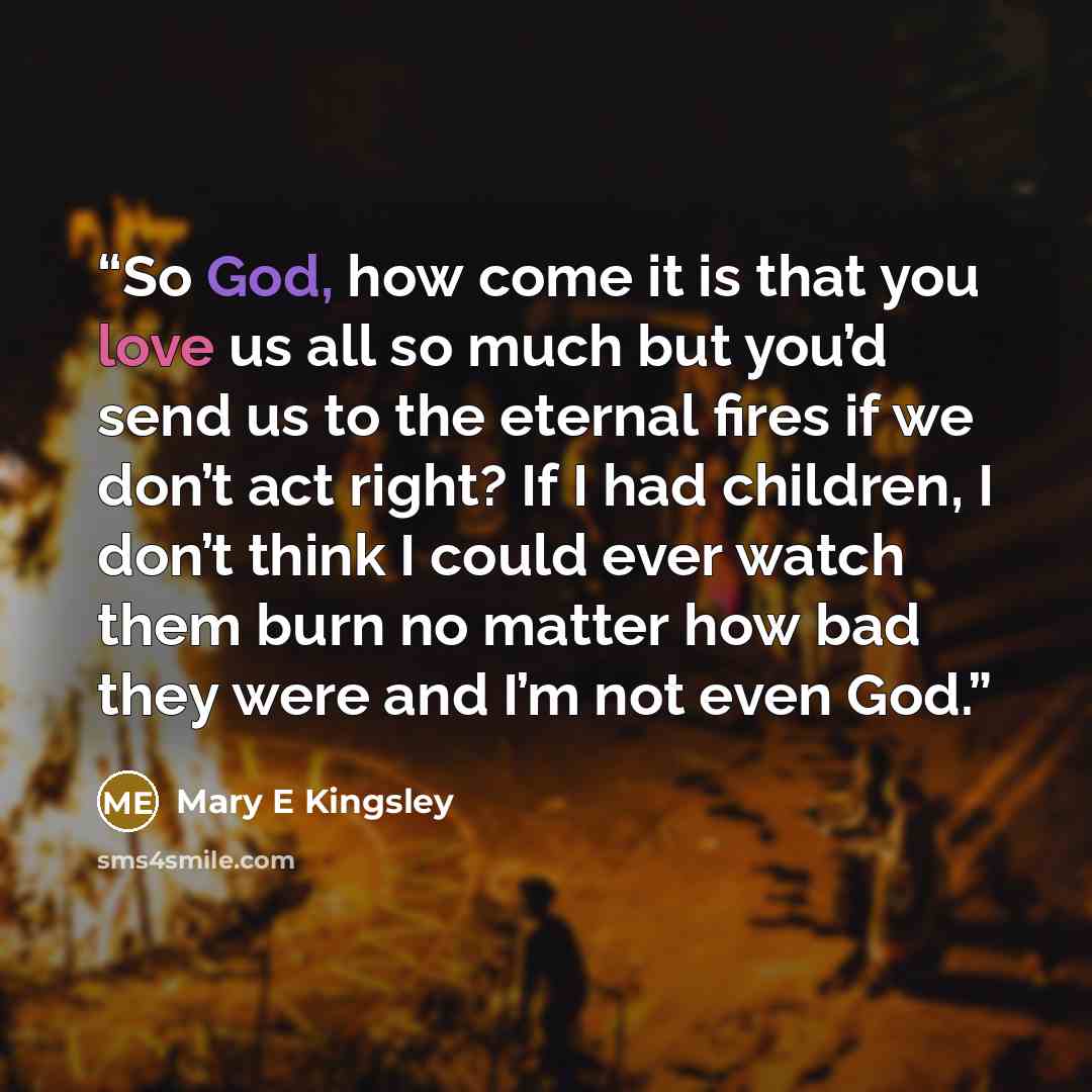 “So God, how come it is that you love us all so much but you’d send us to the eternal fires if we don’t act right? If I had children, I don’t think I could ever watch them burn no matter how bad they were and I’m not even God.” quote by Mary E Kingsley