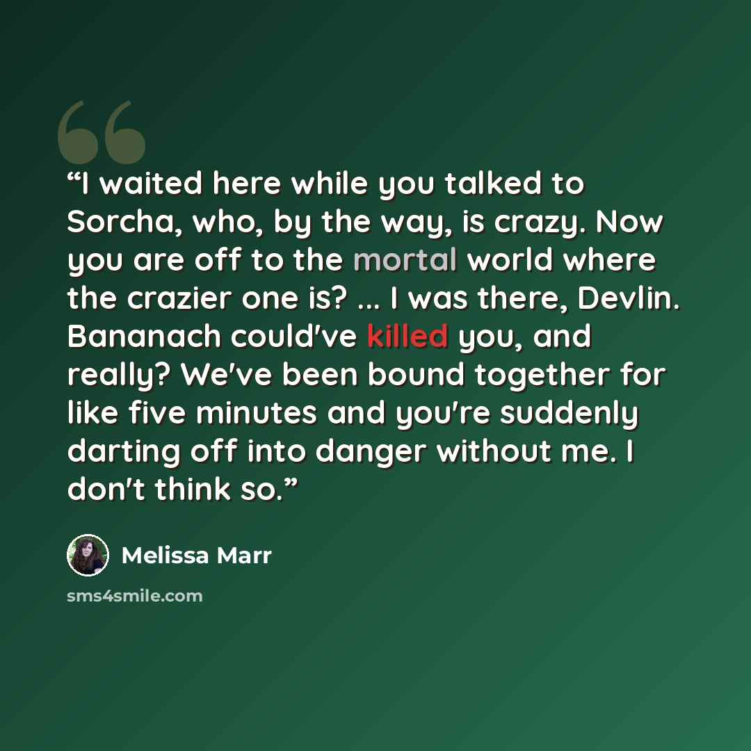“I waited here while you talked to Sorcha, who, by the way, is crazy. Now you are off to the mortal world where the crazier one is? ... I was there, Devlin. Bananach could've killed you, and really? We've been bound together for like five minutes and you're suddenly darting off into danger without…” quote by Melissa Marr