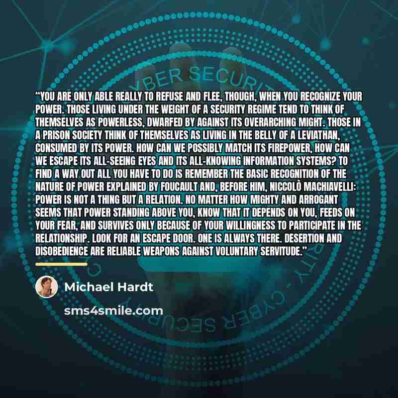 “You are only able really to refuse and flee, though, when you recognize your power. Those living under the weight of a security regime tend to think of themselves as powerless, dwarfed by against its overarching might. Those in a prison society think of themselves as living in the belly of a…” quote by Michael Hardt